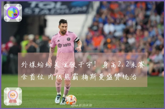 外媒纷纷关注张子宇！身高2.2米赛会首位 内线熊霸 梅斯曼盛赞统治力