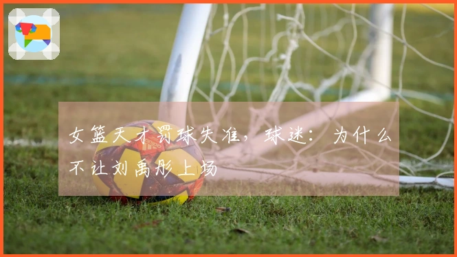 女篮天才罚球失准，球迷：为什么不让刘禹彤上场