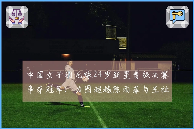 中国女子羽毛球24岁新星晋级决赛争夺冠军：力图超越陈雨菲与王祉怡