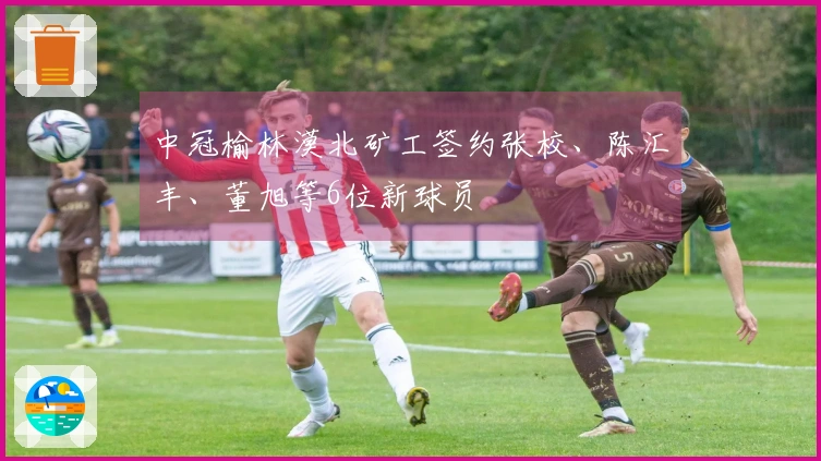 中冠榆林漠北矿工签约张校、陈汇丰、董旭等6位新球员