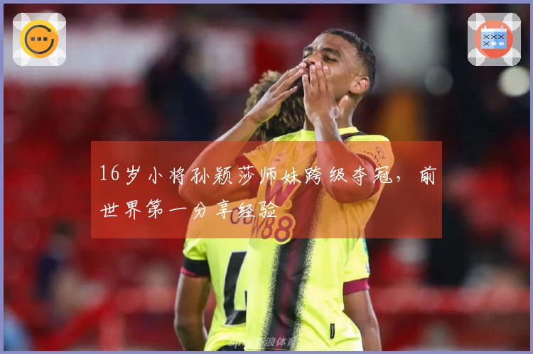 16岁小将孙颖莎师妹跨级夺冠，前世界第一分享经验