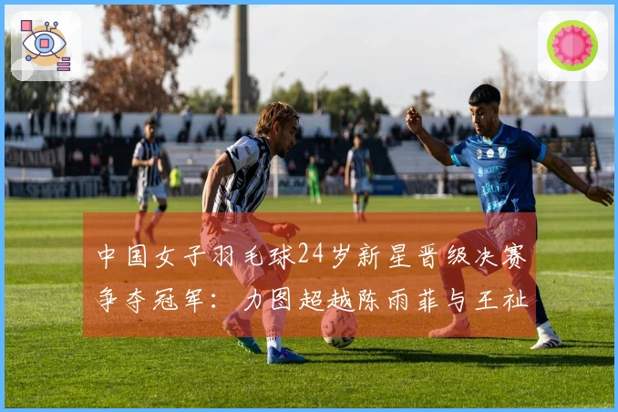 中国女子羽毛球24岁新星晋级决赛争夺冠军：力图超越陈雨菲与王祉怡