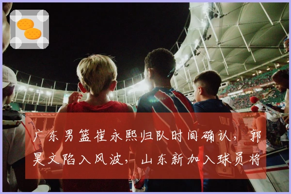 广东男篮崔永熙归队时间确认，郭昊文陷入风波，山东新加入球员将到达