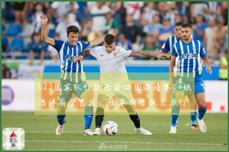 U23国家队征战西安四国邀请赛，姚浩洋有望首发，张家鸣晋级主力行列