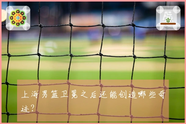 上海男篮卫冕之后还能创造哪些奇迹？