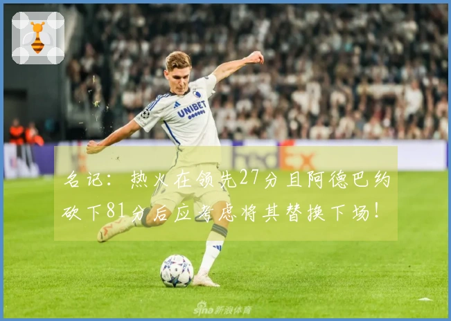 名记：热火在领先27分且阿德巴约砍下81分后应考虑将其替换下场！