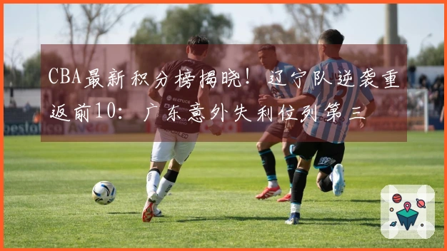 CBA最新积分榜揭晓！辽宁队逆袭重返前10：广东意外失利位列第三