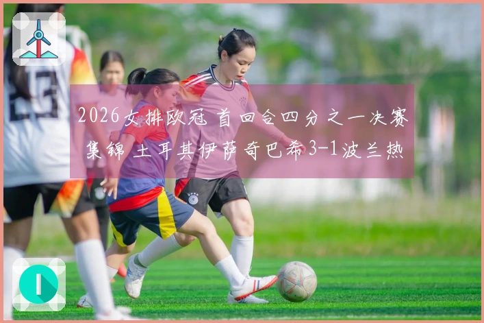 2026女排欧冠 首回合四分之一决赛 集锦 土耳其伊萨奇巴希3-1波兰热舒夫