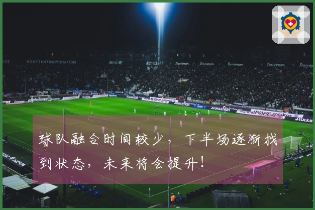 球队融合时间较少，下半场逐渐找到状态，未来将会提升！