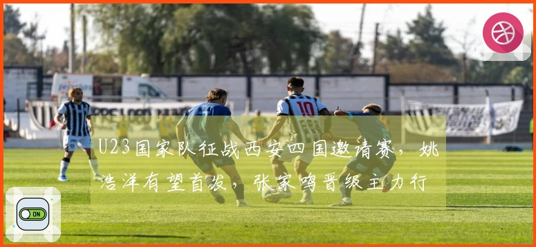 U23国家队征战西安四国邀请赛，姚浩洋有望首发，张家鸣晋级主力行列