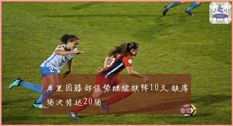 库里因膝部伤势继续缺阵10天 缺席场次将达20场