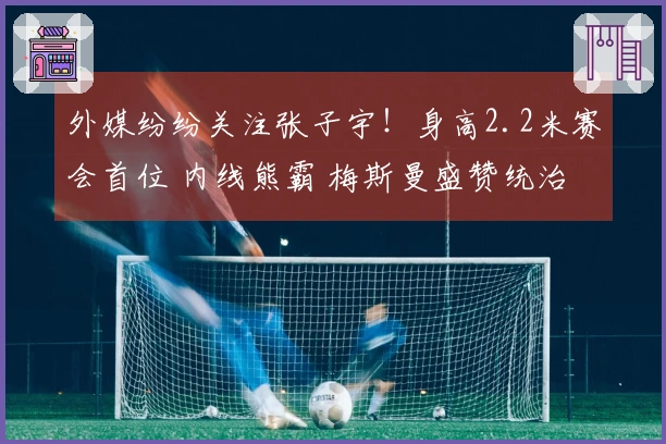 外媒纷纷关注张子宇！身高2.2米赛会首位 内线熊霸 梅斯曼盛赞统治力