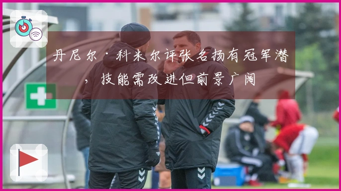 丹尼尔·科米尔评张名扬有冠军潜力，技能需改进但前景广阔