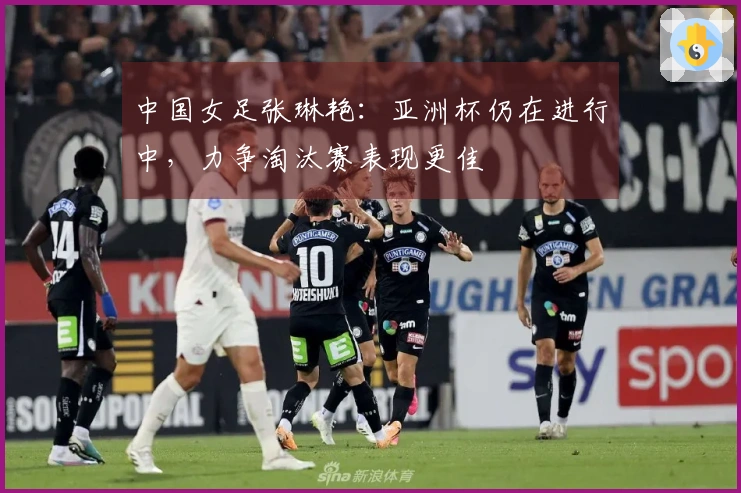 中国女足张琳艳：亚洲杯仍在进行中，力争淘汰赛表现更佳
